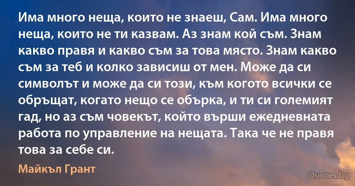 Има много неща, които не знаеш, Сам. Има много неща, които не ти казвам. Аз знам кой съм. Знам какво правя и какво съм за това място. Знам какво съм за теб и колко зависиш от мен. Може да си символът и може да си този, към когото всички се обръщат, когато нещо се обърка, и ти си големият гад, но аз съм човекът, който върши ежедневната работа по управление на нещата. Така че не правя това за себе си. (Майкъл Грант)