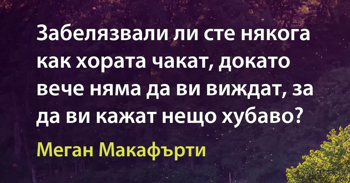 Забелязвали ли сте някога как хората чакат, докато вече няма да ви виждат, за да ви кажат нещо хубаво? (Меган Макафърти)