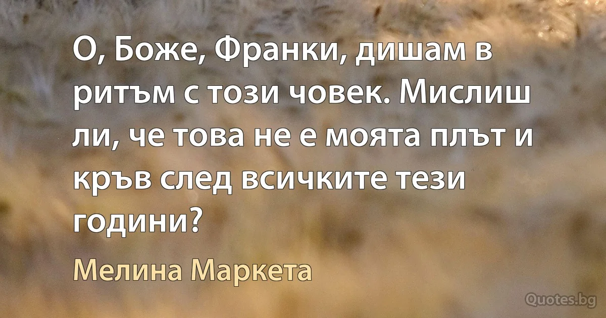 О, Боже, Франки, дишам в ритъм с този човек. Мислиш ли, че това не е моята плът и кръв след всичките тези години? (Мелина Маркета)