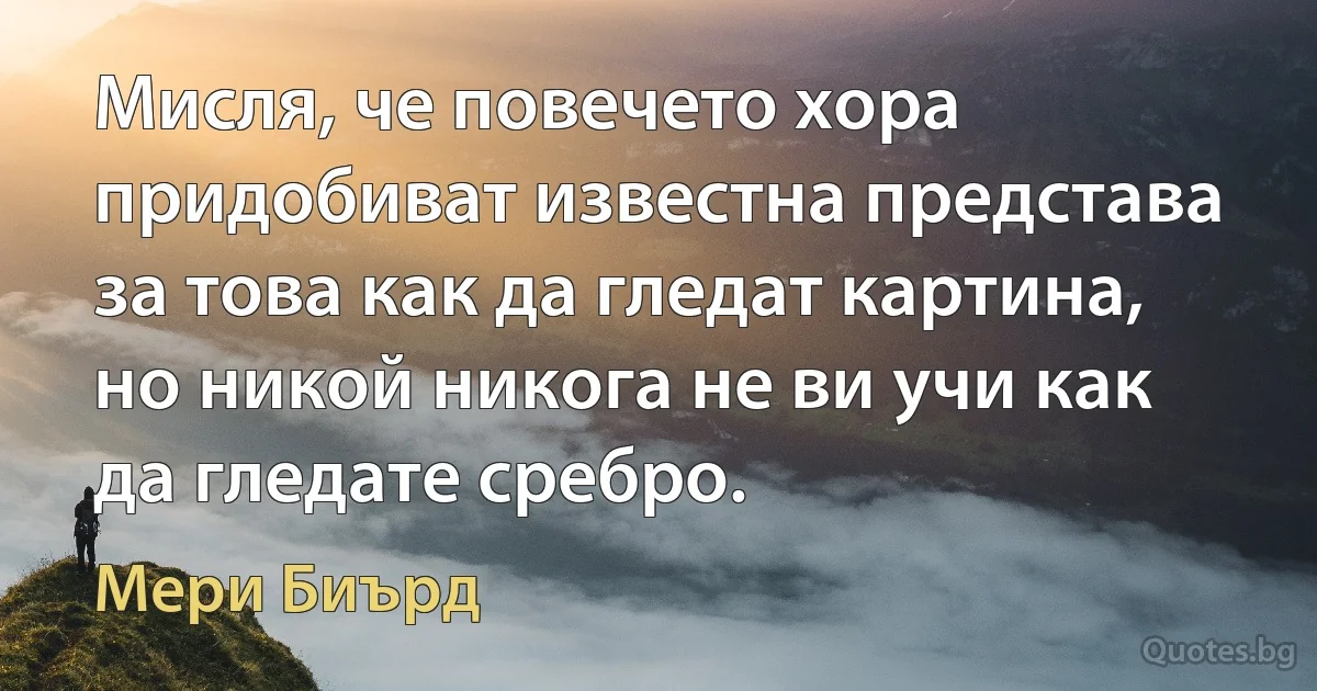 Мисля, че повечето хора придобиват известна представа за това как да гледат картина, но никой никога не ви учи как да гледате сребро. (Мери Биърд)