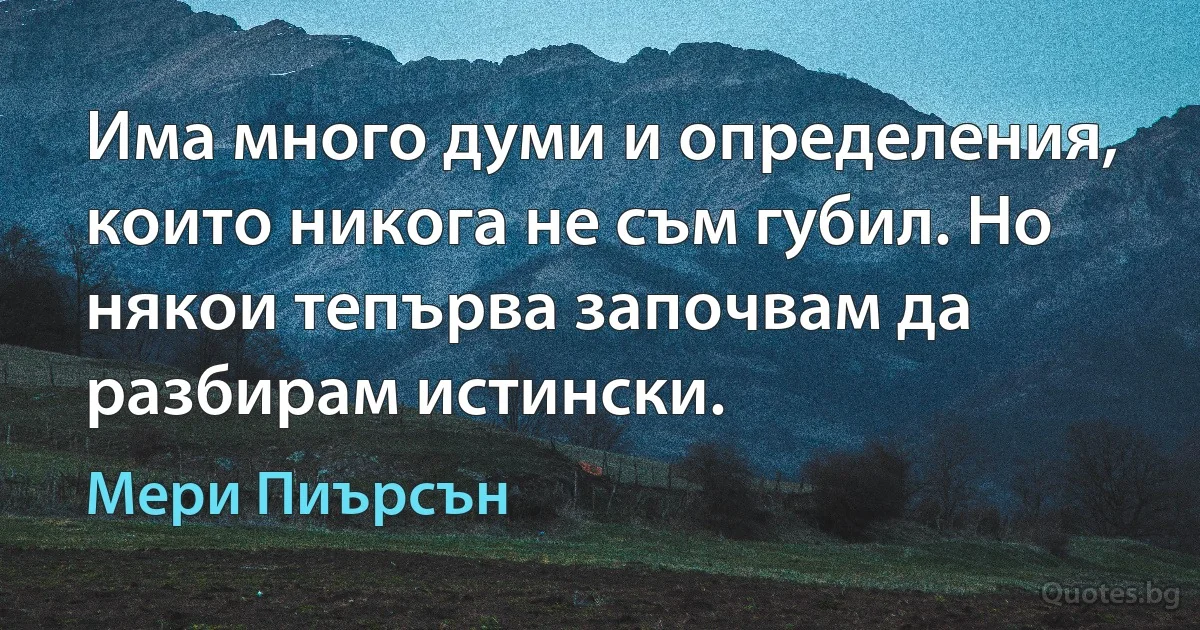 Има много думи и определения, които никога не съм губил. Но някои тепърва започвам да разбирам истински. (Мери Пиърсън)