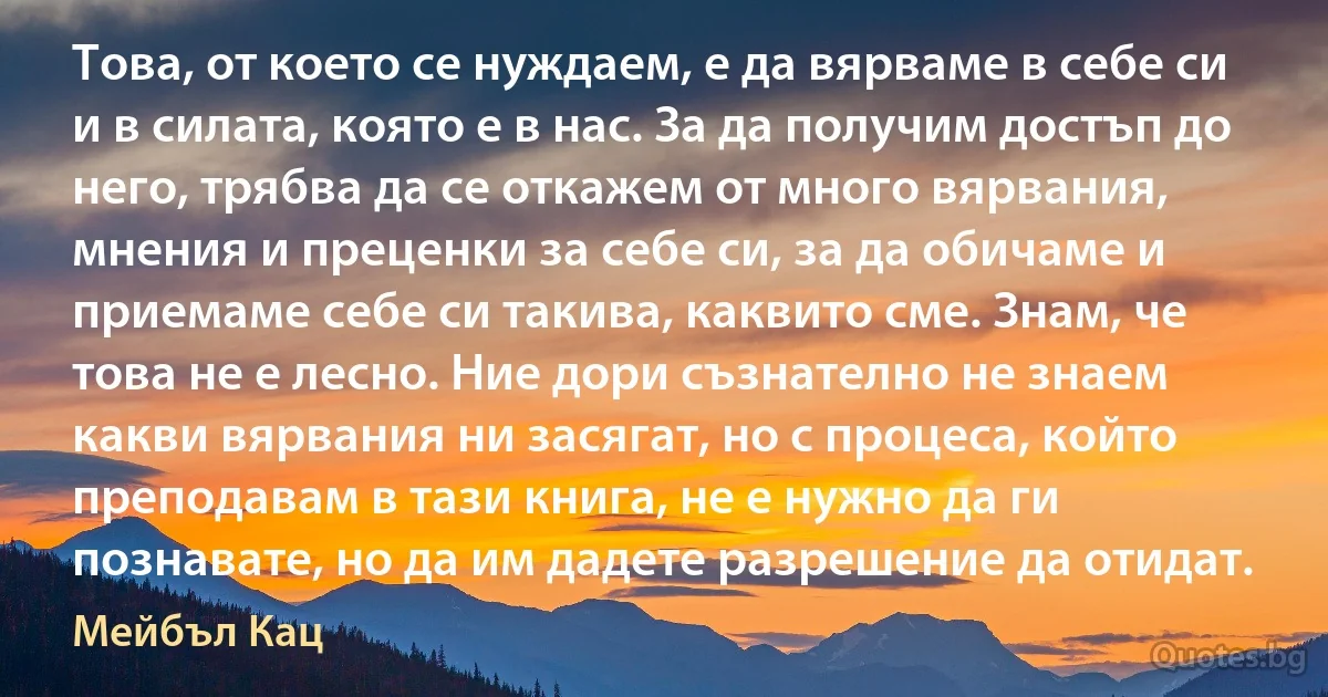 Това, от което се нуждаем, е да вярваме в себе си и в силата, която е в нас. За да получим достъп до него, трябва да се откажем от много вярвания, мнения и преценки за себе си, за да обичаме и приемаме себе си такива, каквито сме. Знам, че това не е лесно. Ние дори съзнателно не знаем какви вярвания ни засягат, но с процеса, който преподавам в тази книга, не е нужно да ги познавате, но да им дадете разрешение да отидат. (Мейбъл Кац)