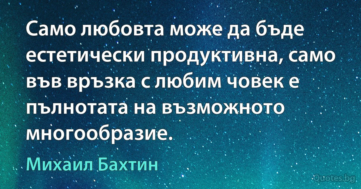 Само любовта може да бъде естетически продуктивна, само във връзка с любим човек е пълнотата на възможното многообразие. (Михаил Бахтин)