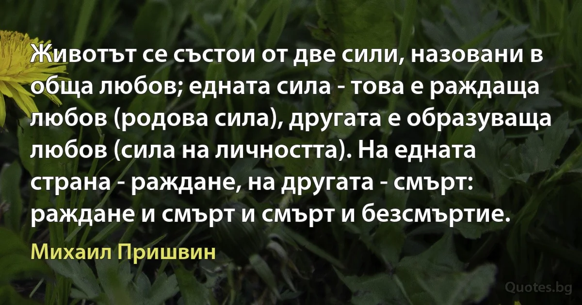 Животът се състои от две сили, назовани в обща любов; едната сила - това е раждаща любов (родова сила), другата е образуваща любов (сила на личността). На едната страна - раждане, на другата - смърт: раждане и смърт и смърт и безсмъртие. (Михаил Пришвин)