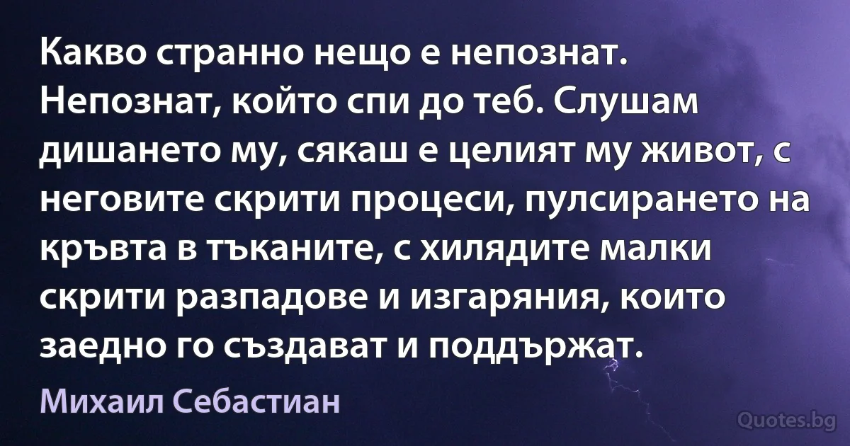 Какво странно нещо е непознат. Непознат, който спи до теб. Слушам дишането му, сякаш е целият му живот, с неговите скрити процеси, пулсирането на кръвта в тъканите, с хилядите малки скрити разпадове и изгаряния, които заедно го създават и поддържат. (Михаил Себастиан)