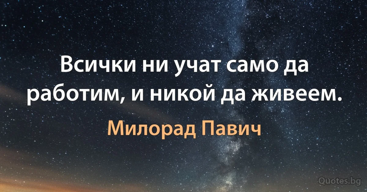 Всички ни учат само да работим, и никой да живеем. (Милорад Павич)