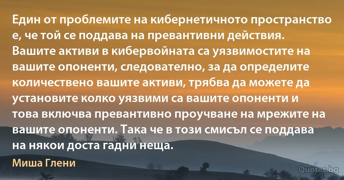 Един от проблемите на кибернетичното пространство е, че той се поддава на превантивни действия. Вашите активи в кибервойната са уязвимостите на вашите опоненти, следователно, за да определите количествено вашите активи, трябва да можете да установите колко уязвими са вашите опоненти и това включва превантивно проучване на мрежите на вашите опоненти. Така че в този смисъл се поддава на някои доста гадни неща. (Миша Глени)