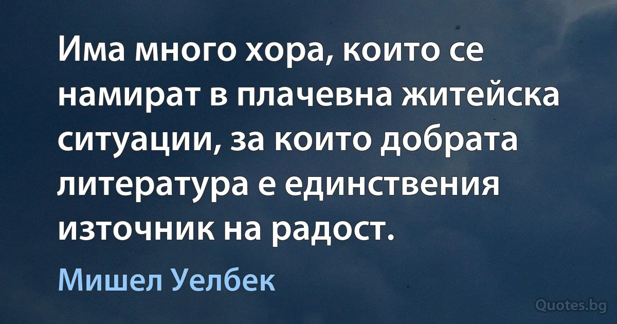 Има много хора, които се намират в плачевна житейска ситуации, за които добрата литература е единствения източник на радост. (Мишел Уелбек)