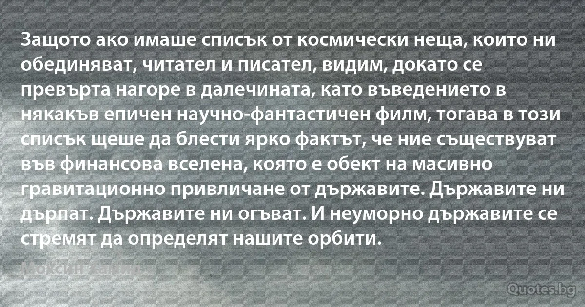 Защото ако имаше списък от космически неща, които ни обединяват, читател и писател, видим, докато се превърта нагоре в далечината, като въведението в някакъв епичен научно-фантастичен филм, тогава в този списък щеше да блести ярко фактът, че ние съществуват във финансова вселена, която е обект на масивно гравитационно привличане от държавите. Държавите ни дърпат. Държавите ни огъват. И неуморно държавите се стремят да определят нашите орбити. (Мохсин Хамид)