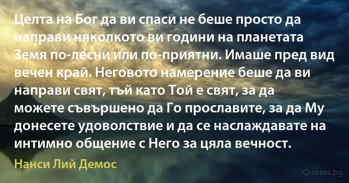 Целта на Бог да ви спаси не беше просто да направи няколкото ви години на планетата Земя по-лесни или по-приятни. Имаше пред вид вечен край. Неговото намерение беше да ви направи свят, тъй като Той е свят, за да можете съвършено да Го прославите, за да Му донесете удоволствие и да се наслаждавате на интимно общение с Него за цяла вечност. (Нанси Лий Демос)