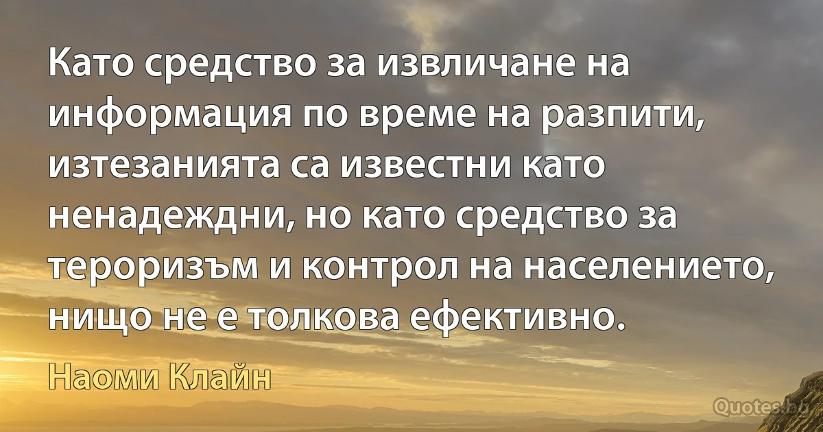 Като средство за извличане на информация по време на разпити, изтезанията са известни като ненадеждни, но като средство за тероризъм и контрол на населението, нищо не е толкова ефективно. (Наоми Клайн)