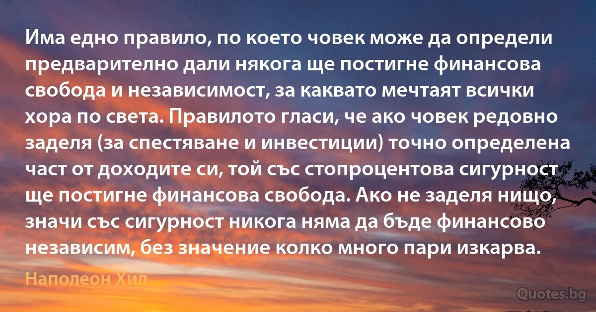 Има едно правило, по което човек може да определи предварително дали някога ще постигне финансова свобода и независимост, за каквато мечтаят всички хора по света. Правилото гласи, че ако човек редовно заделя (за спестяване и инвестиции) точно определена част от доходите си, той със стопроцентова сигурност ще постигне финансова свобода. Ако не заделя нищо, значи със сигурност никога няма да бъде финансово независим, без значение колко много пари изкарва. (Наполеон Хил)