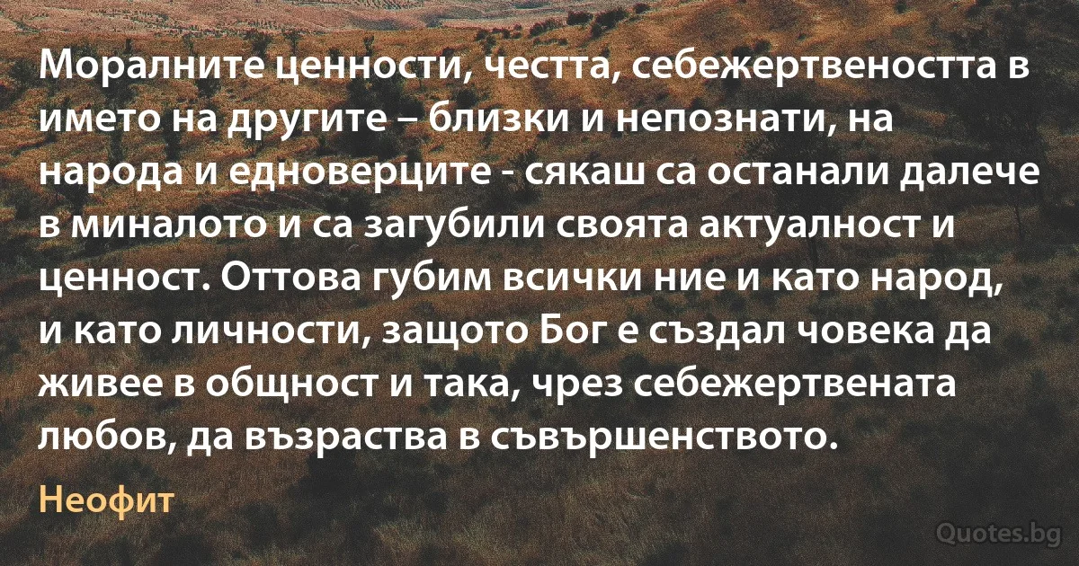 Моралните ценности, честта, себежертвеността в името на другите – близки и непознати, на народа и едноверците - сякаш са останали далече в миналото и са загубили своята актуалност и ценност. Оттова губим всички ние и като народ, и като личности, защото Бог е създал човека да живее в общност и така, чрез себежертвената любов, да възраства в съвършенството. (Неофит)