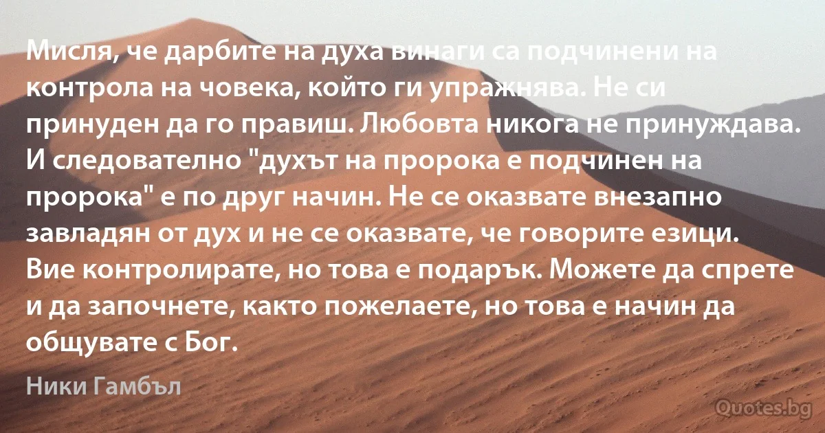 Мисля, че дарбите на духа винаги са подчинени на контрола на човека, който ги упражнява. Не си принуден да го правиш. Любовта никога не принуждава. И следователно "духът на пророка е подчинен на пророка" е по друг начин. Не се оказвате внезапно завладян от дух и не се оказвате, че говорите езици. Вие контролирате, но това е подарък. Можете да спрете и да започнете, както пожелаете, но това е начин да общувате с Бог. (Ники Гамбъл)