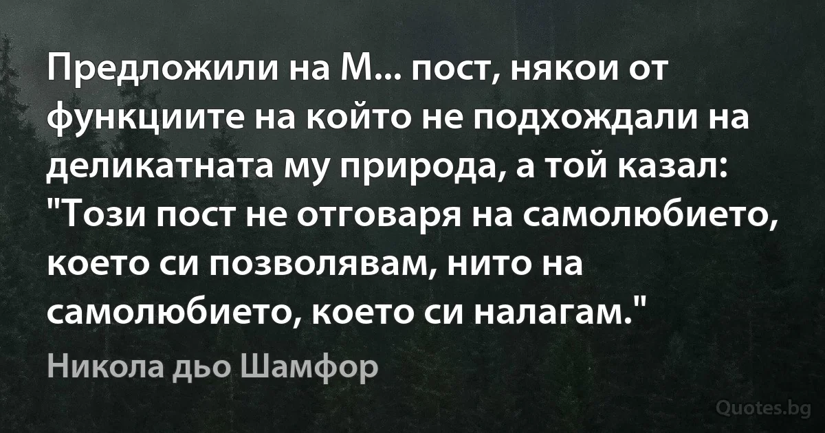 Предложили на М... пост, някои от функциите на който не подхождали на деликатната му природа, а той казал: "Този пост не отговаря на самолюбието, което си позволявам, нито на самолюбието, което си налагам." (Никола дьо Шамфор)