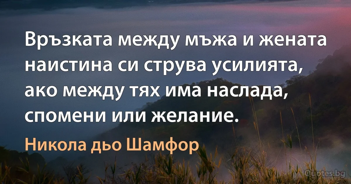 Връзката между мъжа и жената наистина си струва усилията, ако между тях има наслада, спомени или желание. (Никола дьо Шамфор)