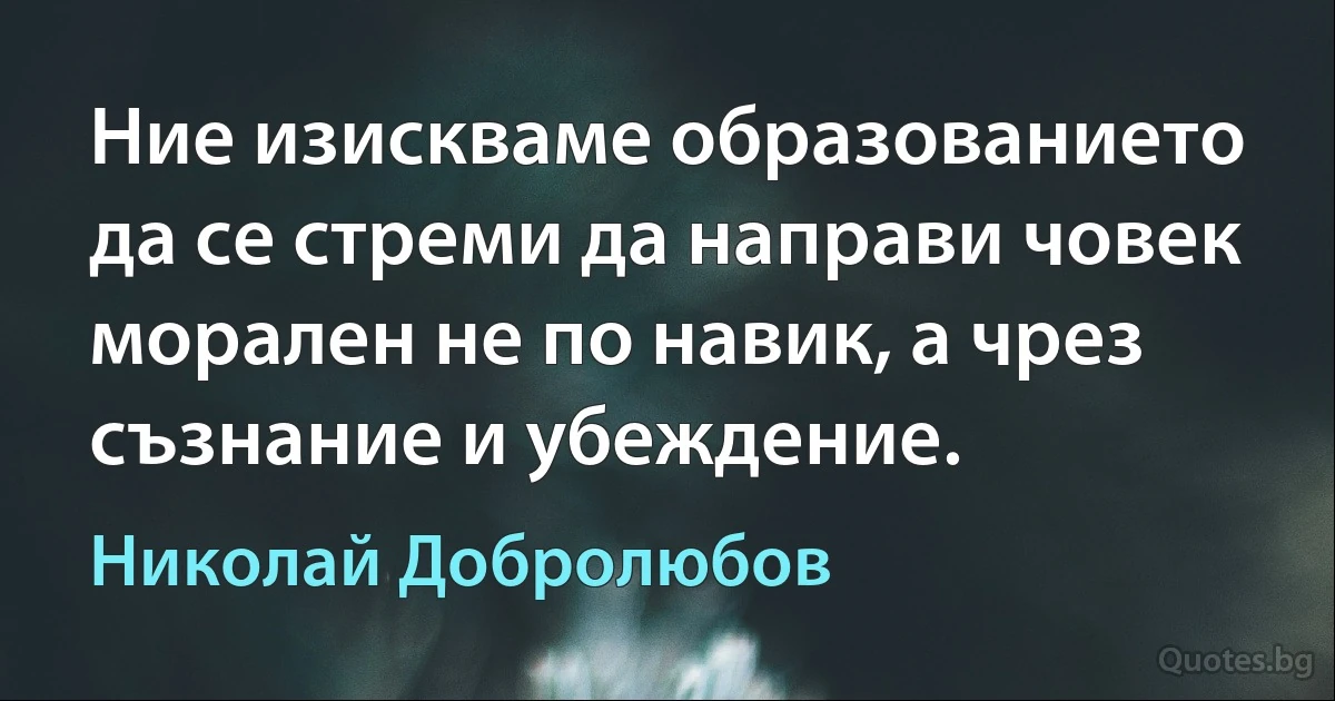 Ние изискваме образованието да се стреми да направи човек морален не по навик, а чрез съзнание и убеждение. (Николай Добролюбов)