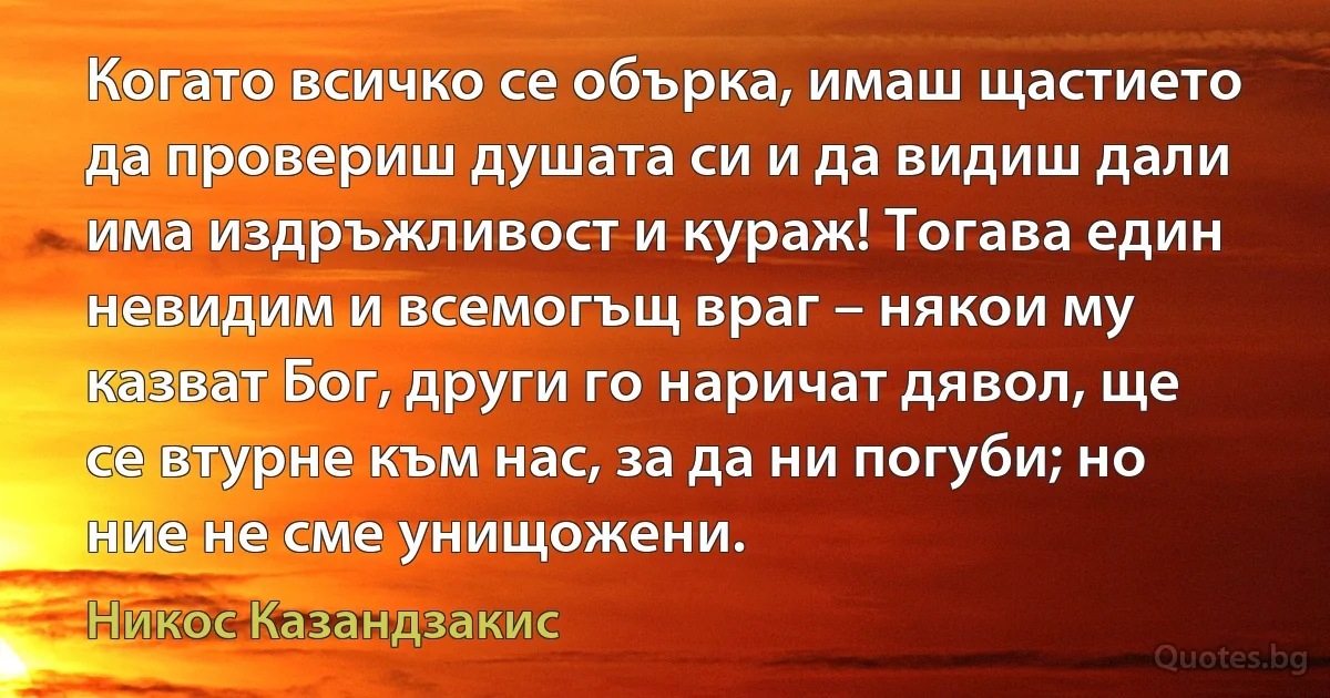 Когато всичко се обърка, имаш щастието да провериш душата си и да видиш дали има издръжливост и кураж! Тогава един невидим и всемогъщ враг – някои му казват Бог, други го наричат дявол, ще се втурне към нас, за да ни погуби; но ние не сме унищожени. (Никос Казандзакис)