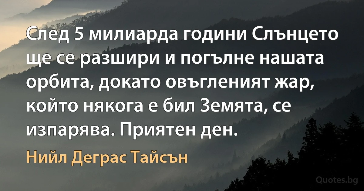 След 5 милиарда години Слънцето ще се разшири и погълне нашата орбита, докато овъгленият жар, който някога е бил Земята, се изпарява. Приятен ден. (Нийл Деграс Тайсън)