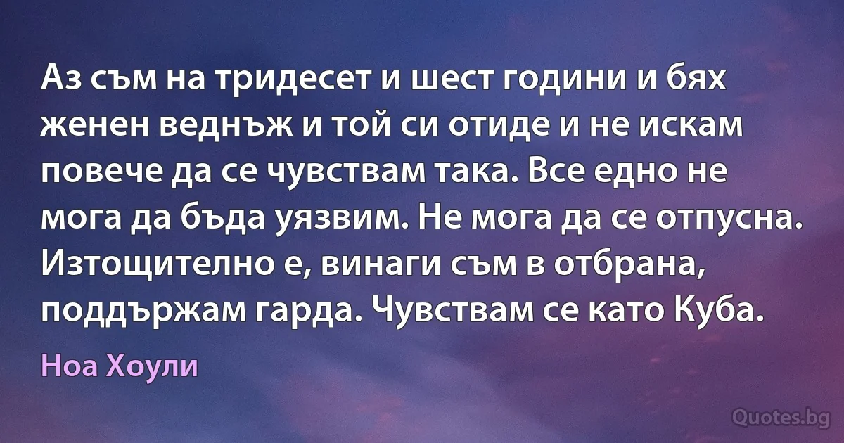 Аз съм на тридесет и шест години и бях женен веднъж и той си отиде и не искам повече да се чувствам така. Все едно не мога да бъда уязвим. Не мога да се отпусна. Изтощително е, винаги съм в отбрана, поддържам гарда. Чувствам се като Куба. (Ноа Хоули)