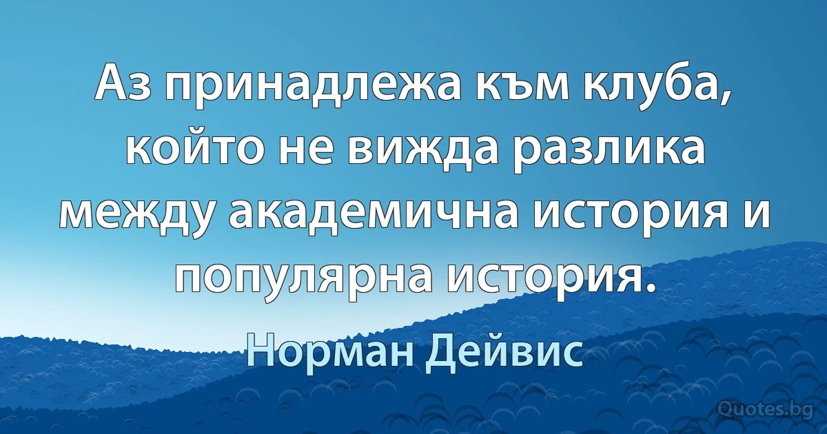 Аз принадлежа към клуба, който не вижда разлика между академична история и популярна история. (Норман Дейвис)