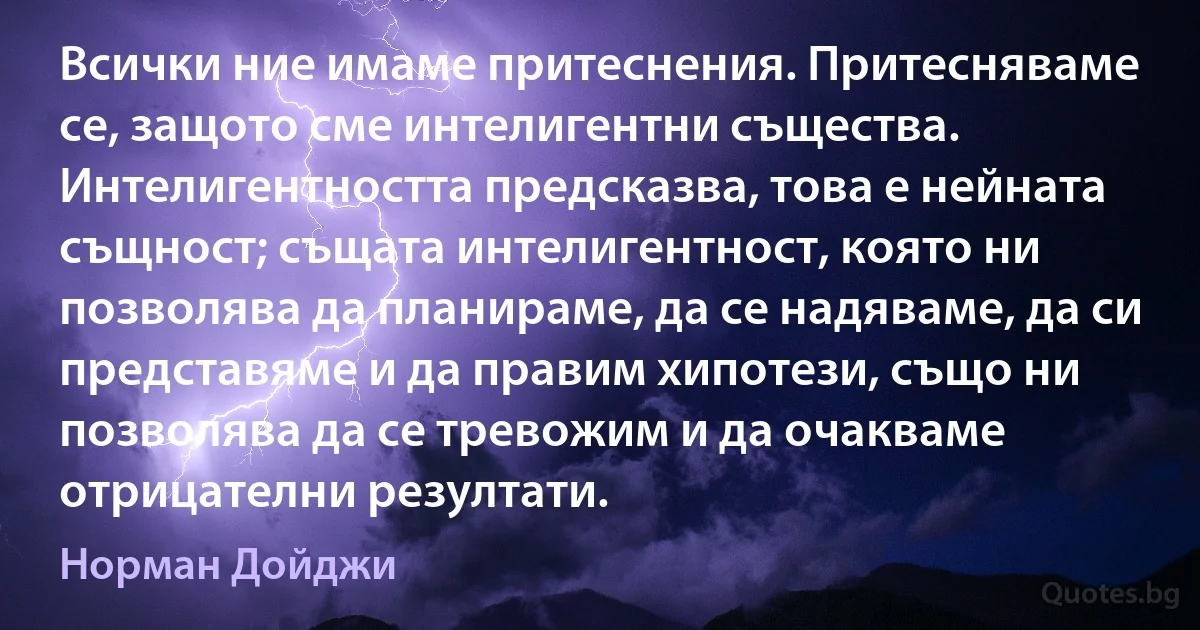 Всички ние имаме притеснения. Притесняваме се, защото сме интелигентни същества. Интелигентността предсказва, това е нейната същност; същата интелигентност, която ни позволява да планираме, да се надяваме, да си представяме и да правим хипотези, също ни позволява да се тревожим и да очакваме отрицателни резултати. (Норман Дойджи)