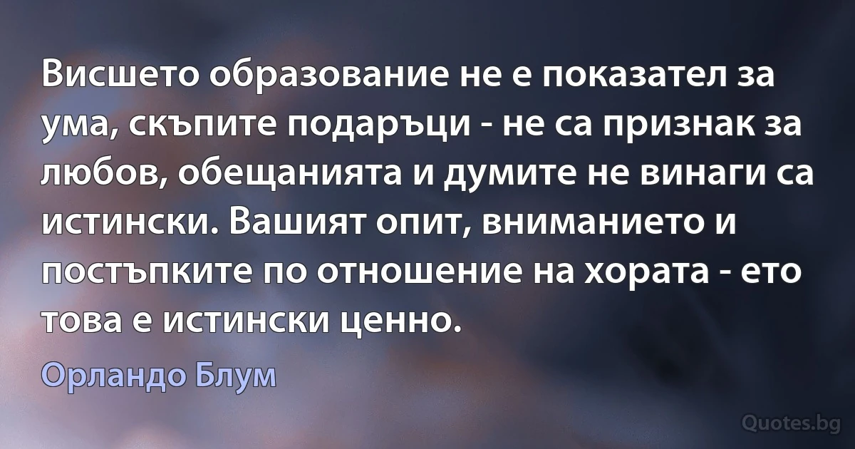 Висшето образование не е показател за ума, скъпите подаръци - не са признак за любов, обещанията и думите не винаги са истински. Вашият опит, вниманието и постъпките по отношение на хората - ето това е истински ценно. (Орландо Блум)