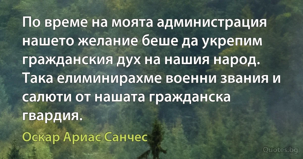 По време на моята администрация нашето желание беше да укрепим гражданския дух на нашия народ. Така елиминирахме военни звания и салюти от нашата гражданска гвардия. (Оскар Ариас Санчес)