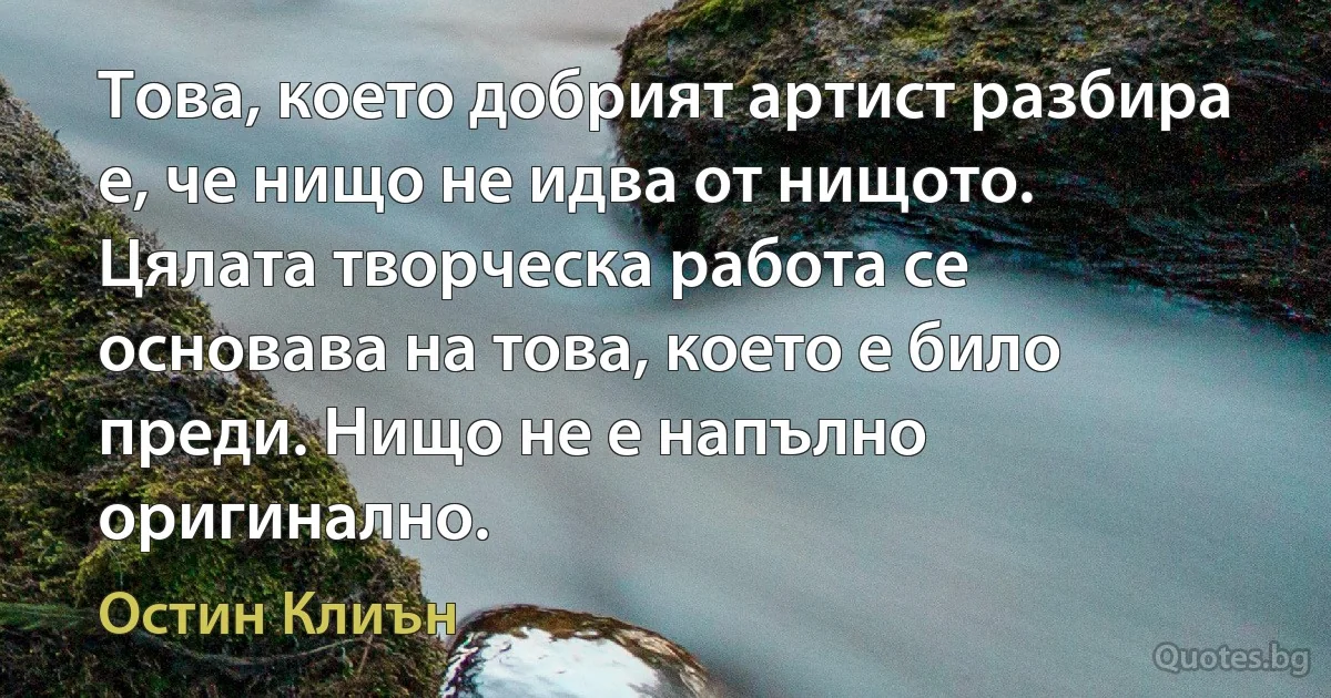 Това, което добрият артист разбира е, че нищо не идва от нищото. Цялата творческа работа се основава на това, което е било преди. Нищо не е напълно оригинално. (Остин Клиън)