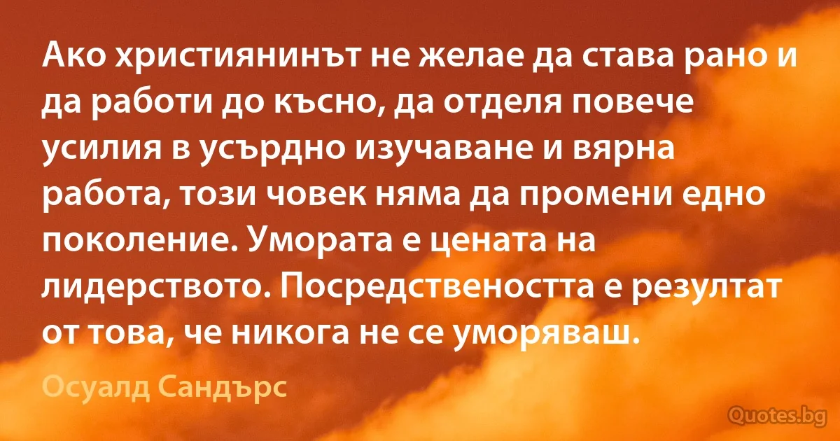 Ако християнинът не желае да става рано и да работи до късно, да отделя повече усилия в усърдно изучаване и вярна работа, този човек няма да промени едно поколение. Умората е цената на лидерството. Посредствеността е резултат от това, че никога не се уморяваш. (Осуалд Сандърс)