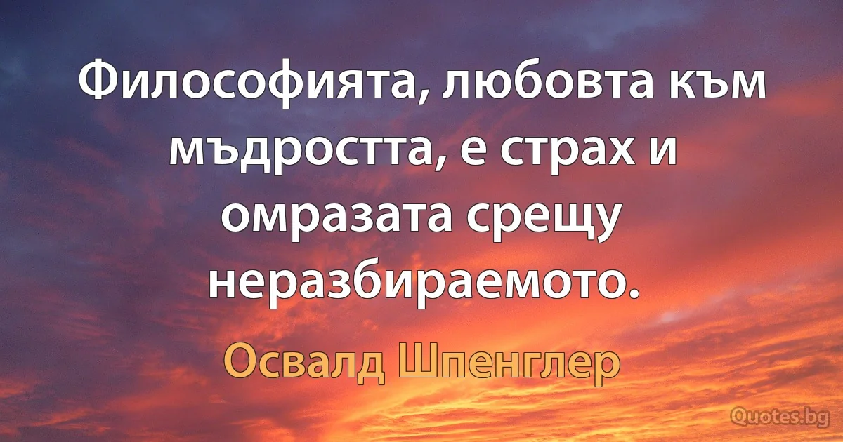 Философията, любовта към мъдростта, е страх и омразата срещу неразбираемото. (Освалд Шпенглер)