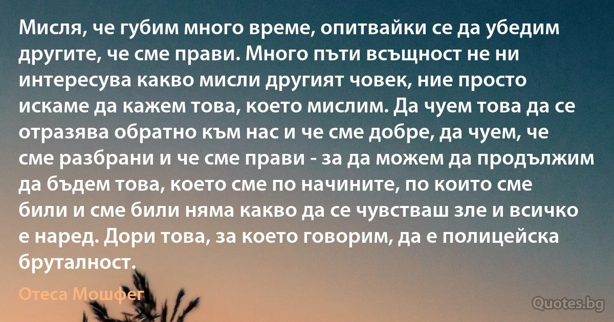 Мисля, че губим много време, опитвайки се да убедим другите, че сме прави. Много пъти всъщност не ни интересува какво мисли другият човек, ние просто искаме да кажем това, което мислим. Да чуем това да се отразява обратно към нас и че сме добре, да чуем, че сме разбрани и че сме прави - за да можем да продължим да бъдем това, което сме по начините, по които сме били и сме били няма какво да се чувстваш зле и всичко е наред. Дори това, за което говорим, да е полицейска бруталност. (Отеса Мошфег)