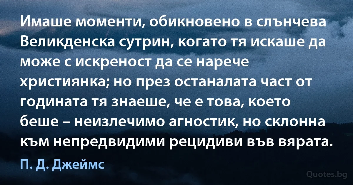 Имаше моменти, обикновено в слънчева Великденска сутрин, когато тя искаше да може с искреност да се нарече християнка; но през останалата част от годината тя знаеше, че е това, което беше – неизлечимо агностик, но склонна към непредвидими рецидиви във вярата. (П. Д. Джеймс)