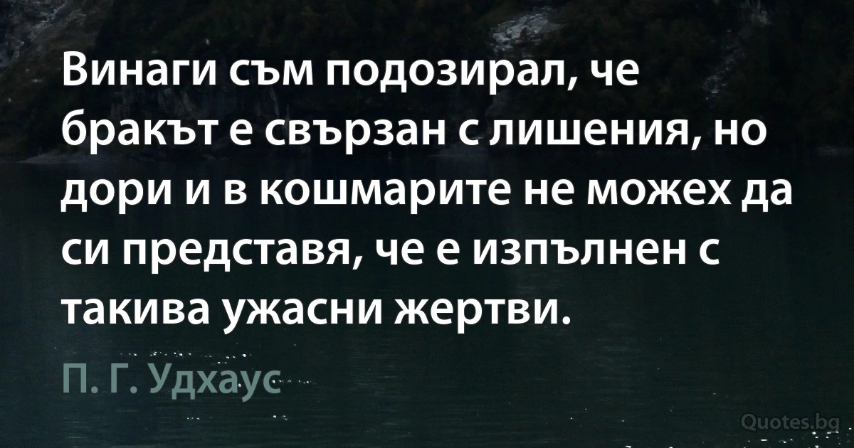 Винаги съм подозирал, че бракът е свързан с лишения, но дори и в кошмарите не можех да си представя, че е изпълнен с такива ужасни жертви. (П. Г. Удхаус)