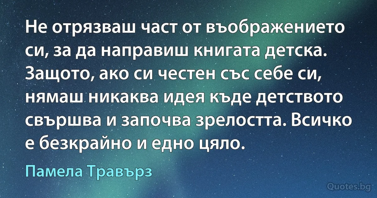 Не отрязваш част от въображението си, за да направиш книгата детска. Защото, ако си честен със себе си, нямаш никаква идея къде детството свършва и започва зрелостта. Всичко е безкрайно и едно цяло. (Памела Травърз)