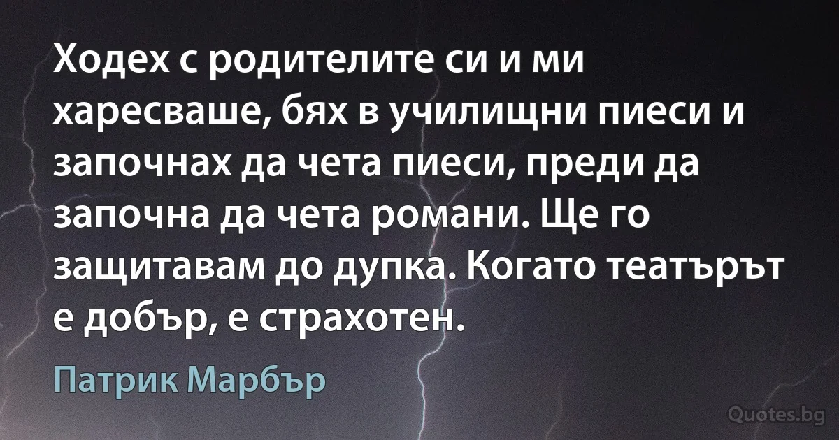 Ходех с родителите си и ми харесваше, бях в училищни пиеси и започнах да чета пиеси, преди да започна да чета романи. Ще го защитавам до дупка. Когато театърът е добър, е страхотен. (Патрик Марбър)