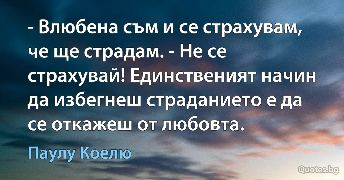 - Влюбена съм и се страхувам, че ще страдам. - Не се страхувай! Единственият начин да избегнеш страданието е да се откажеш от любовта. (Паулу Коелю)