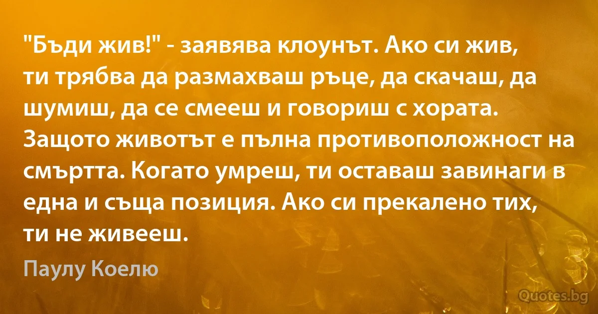 "Бъди жив!" - заявява клоунът. Ако си жив, ти трябва да размахваш ръце, да скачаш, да шумиш, да се смееш и говориш с хората. Защото животът е пълна противоположност на смъртта. Когато умреш, ти оставаш завинаги в една и съща позиция. Ако си прекалено тих, ти не живееш. (Паулу Коелю)