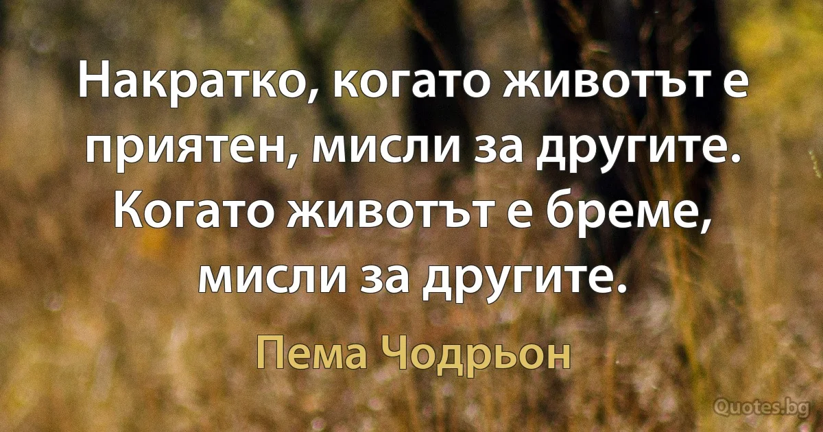 Накратко, когато животът е приятен, мисли за другите. Когато животът е бреме, мисли за другите. (Пема Чодрьон)