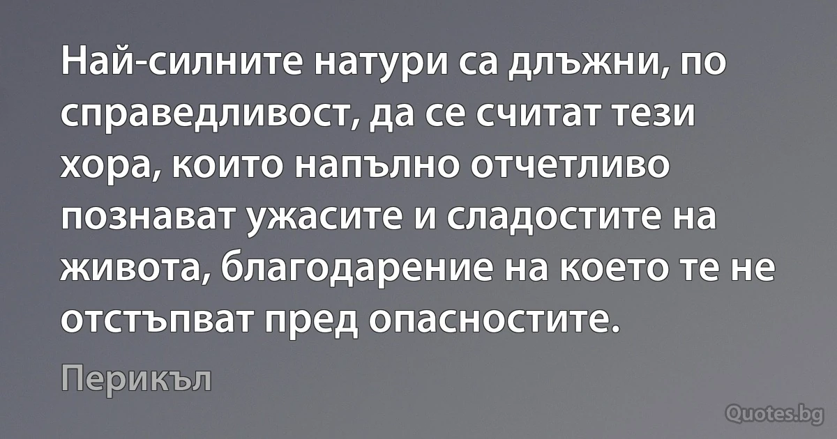 Най-силните натури са длъжни, по справедливост, да се считат тези хора, които напълно отчетливо познават ужасите и сладостите на живота, благодарение на което те не отстъпват пред опасностите. (Перикъл)