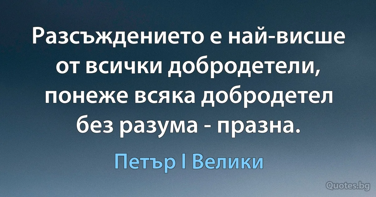 Разсъждението е най-висше от всички добродетели, понеже всяка добродетел без разума - празна. (Петър I Велики)