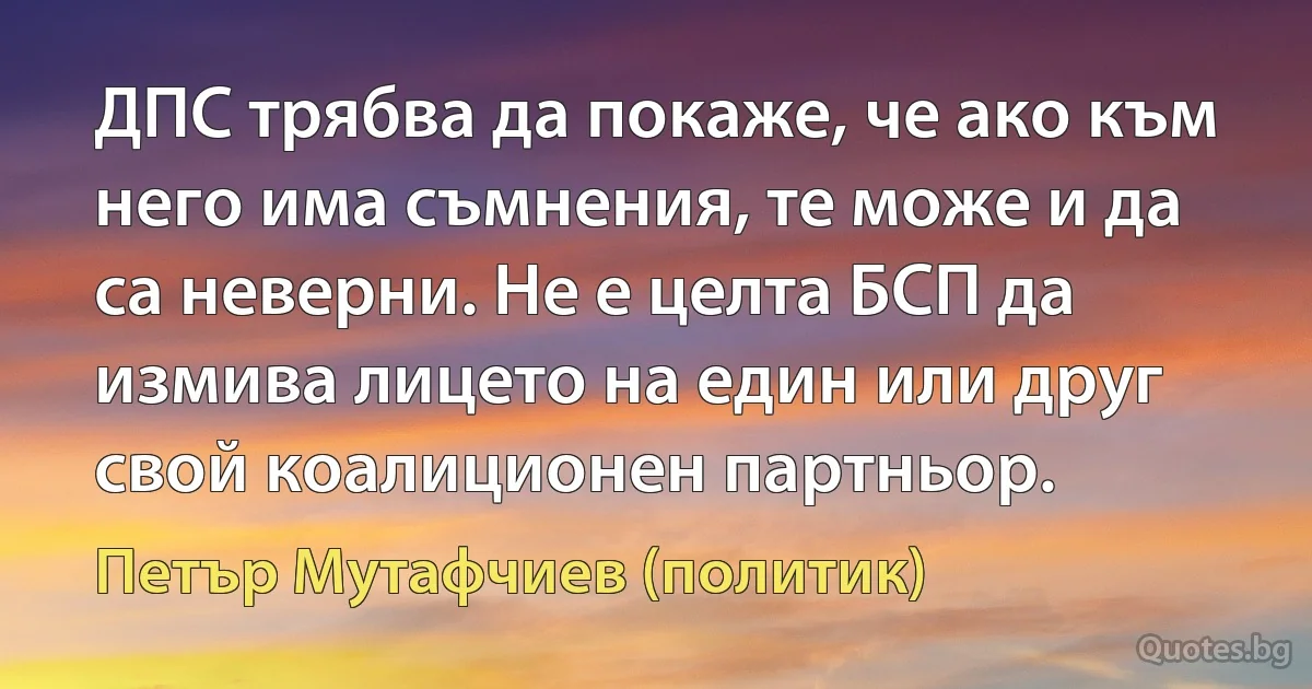 ДПС трябва да покаже, че ако към него има съмнения, те може и да са неверни. Не е целта БСП да измива лицето на един или друг свой коалиционен партньор. (Петър Мутафчиев (политик))