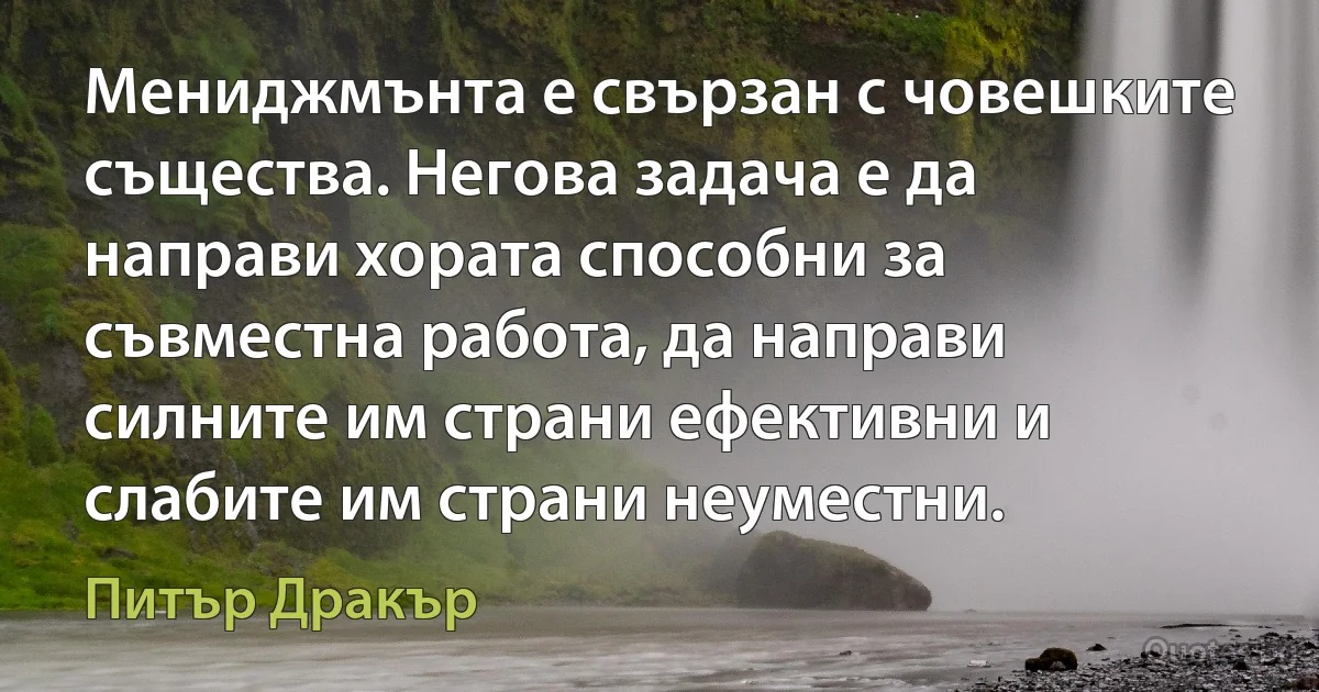 Мениджмънта е свързан с човешките същества. Негова задача е да направи хората способни за съвместна работа, да направи силните им страни ефективни и слабите им страни неуместни. (Питър Дракър)