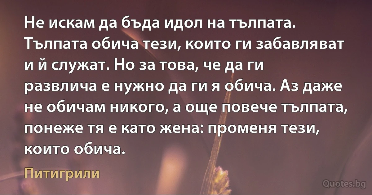 Не искам да бъда идол на тълпата. Тълпата обича тези, които ги забавляват и й служат. Но за това, че да ги развлича е нужно да ги я обича. Аз даже не обичам никого, а още повече тълпата, понеже тя е като жена: променя тези, които обича. (Питигрили)