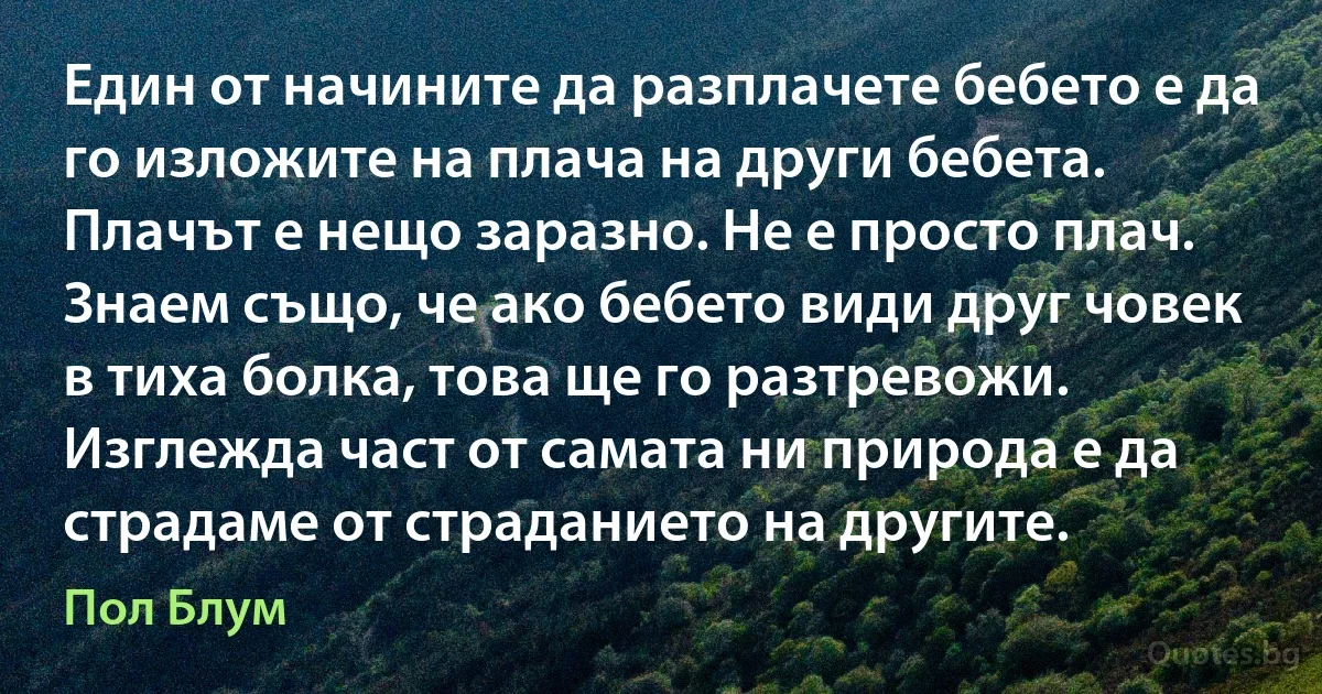 Един от начините да разплачете бебето е да го изложите на плача на други бебета. Плачът е нещо заразно. Не е просто плач. Знаем също, че ако бебето види друг човек в тиха болка, това ще го разтревожи. Изглежда част от самата ни природа е да страдаме от страданието на другите. (Пол Блум)