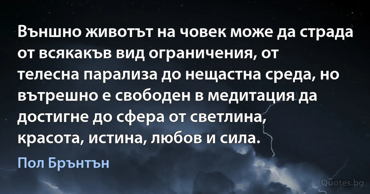 Външно животът на човек може да страда от всякакъв вид ограничения, от телесна парализа до нещастна среда, но вътрешно е свободен в медитация да достигне до сфера от светлина, красота, истина, любов и сила. (Пол Брънтън)