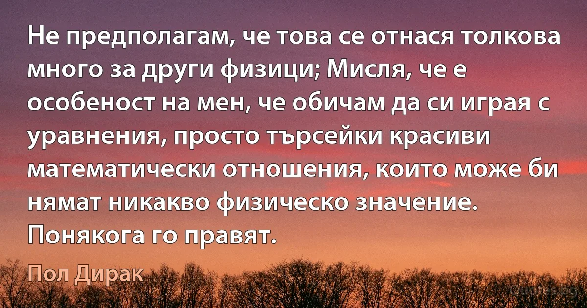 Не предполагам, че това се отнася толкова много за други физици; Мисля, че е особеност на мен, че обичам да си играя с уравнения, просто търсейки красиви математически отношения, които може би нямат никакво физическо значение. Понякога го правят. (Пол Дирак)