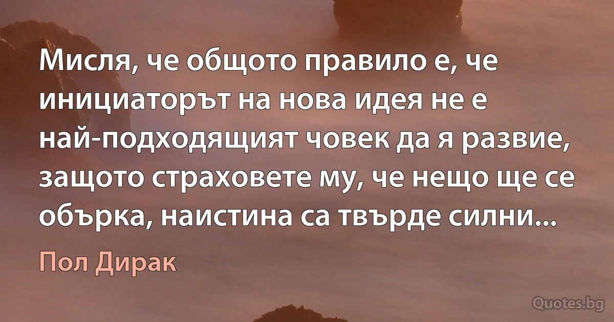 Мисля, че общото правило е, че инициаторът на нова идея не е най-подходящият човек да я развие, защото страховете му, че нещо ще се обърка, наистина са твърде силни... (Пол Дирак)