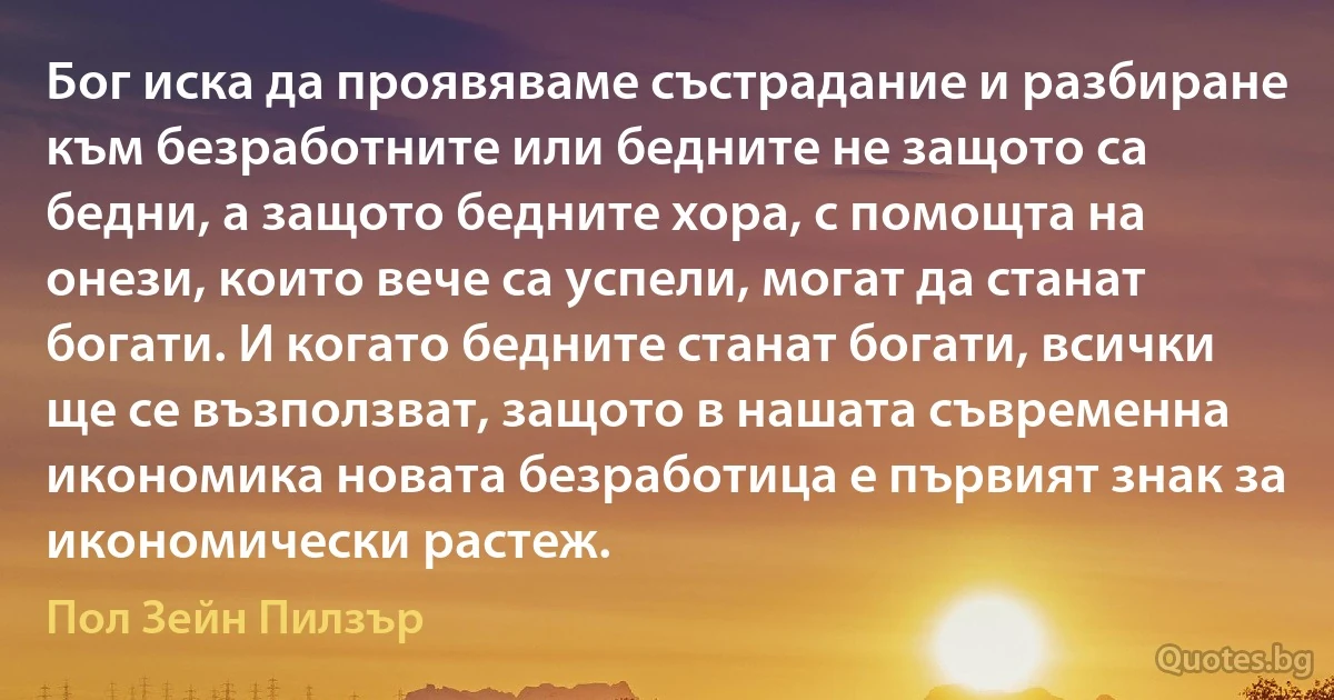 Бог иска да проявяваме състрадание и разбиране към безработните или бедните не защото са бедни, а защото бедните хора, с помощта на онези, които вече са успели, могат да станат богати. И когато бедните станат богати, всички ще се възползват, защото в нашата съвременна икономика новата безработица е първият знак за икономически растеж. (Пол Зейн Пилзър)