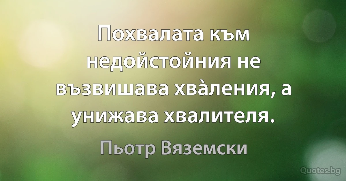 Похвалата към недойстойния не възвишава хвàления, а унижава хвалителя. (Пьотр Вяземски)